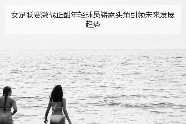 女足联赛激战正酣年轻球员崭露头角引领未来发展趋势